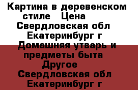 Картина в деревенском стиле › Цена ­ 50 - Свердловская обл., Екатеринбург г. Домашняя утварь и предметы быта » Другое   . Свердловская обл.,Екатеринбург г.